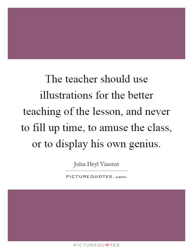 The teacher should use illustrations for the better teaching of the lesson, and never to fill up time, to amuse the class, or to display his own genius Picture Quote #1