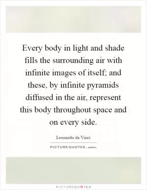Every body in light and shade fills the surrounding air with infinite images of itself; and these, by infinite pyramids diffused in the air, represent this body throughout space and on every side Picture Quote #1