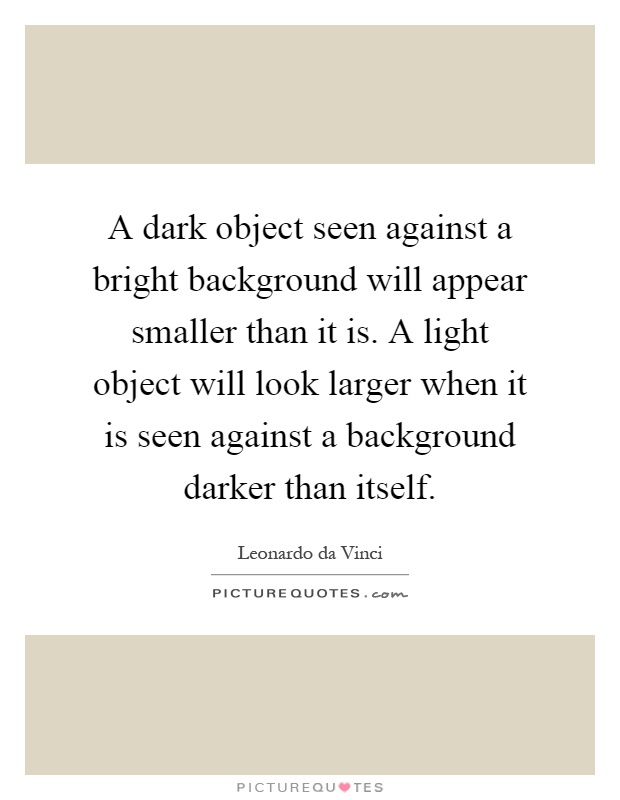 A dark object seen against a bright background will appear smaller than it is. A light object will look larger when it is seen against a background darker than itself Picture Quote #1