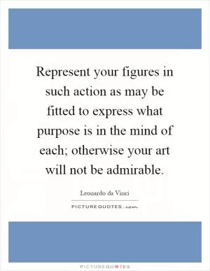 Represent your figures in such action as may be fitted to express what purpose is in the mind of each; otherwise your art will not be admirable Picture Quote #1