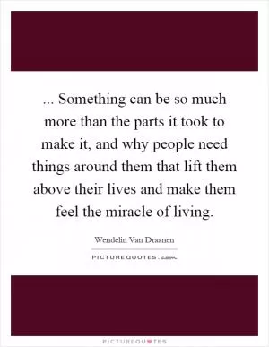 ... Something can be so much more than the parts it took to make it, and why people need things around them that lift them above their lives and make them feel the miracle of living Picture Quote #1