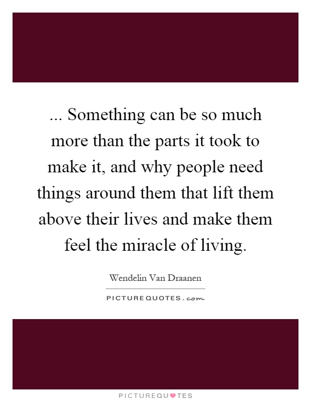 ... Something can be so much more than the parts it took to make it, and why people need things around them that lift them above their lives and make them feel the miracle of living Picture Quote #1