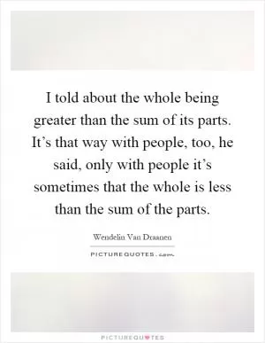 I told about the whole being greater than the sum of its parts. It’s that way with people, too, he said, only with people it’s sometimes that the whole is less than the sum of the parts Picture Quote #1