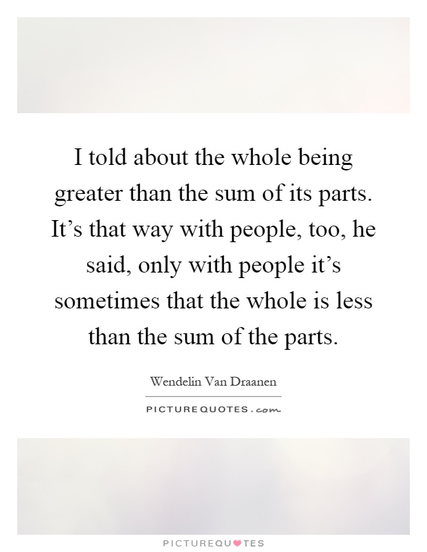 I told about the whole being greater than the sum of its parts. It's that way with people, too, he said, only with people it's sometimes that the whole is less than the sum of the parts Picture Quote #1