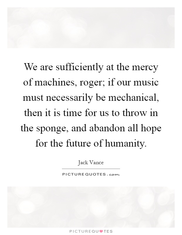 We are sufficiently at the mercy of machines, roger; if our music must necessarily be mechanical, then it is time for us to throw in the sponge, and abandon all hope for the future of humanity Picture Quote #1