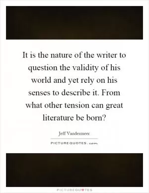 It is the nature of the writer to question the validity of his world and yet rely on his senses to describe it. From what other tension can great literature be born? Picture Quote #1