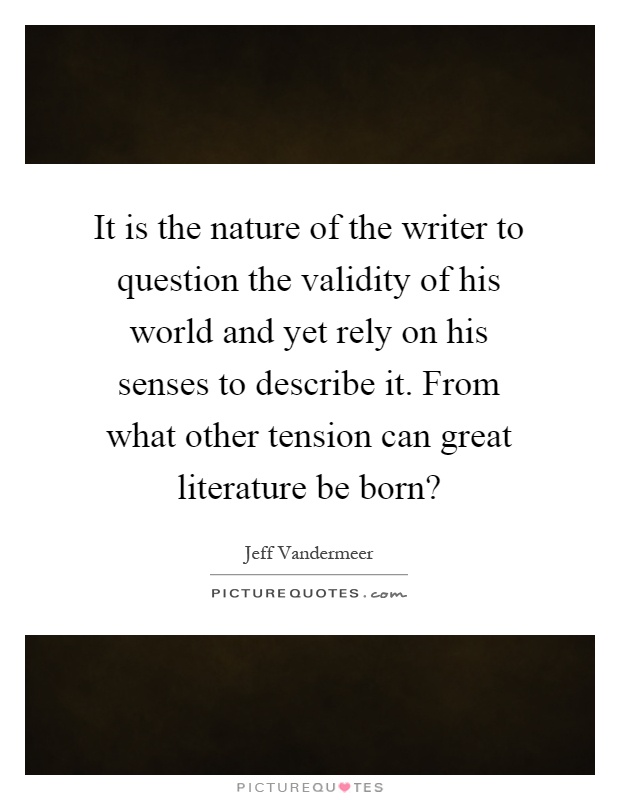 It is the nature of the writer to question the validity of his world and yet rely on his senses to describe it. From what other tension can great literature be born? Picture Quote #1