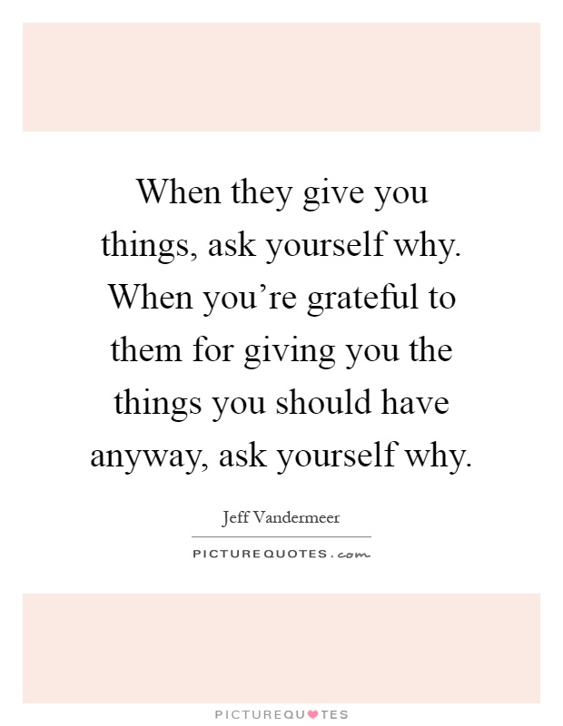 When they give you things, ask yourself why. When you're grateful to them for giving you the things you should have anyway, ask yourself why Picture Quote #1