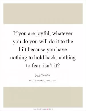 If you are joyful, whatever you do you will do it to the hilt because you have nothing to hold back, nothing to fear, isn’t it? Picture Quote #1