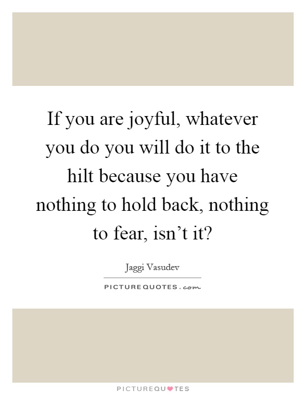 If you are joyful, whatever you do you will do it to the hilt because you have nothing to hold back, nothing to fear, isn't it? Picture Quote #1