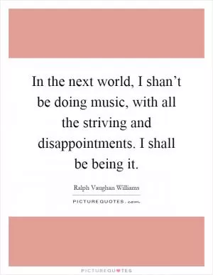 In the next world, I shan’t be doing music, with all the striving and disappointments. I shall be being it Picture Quote #1