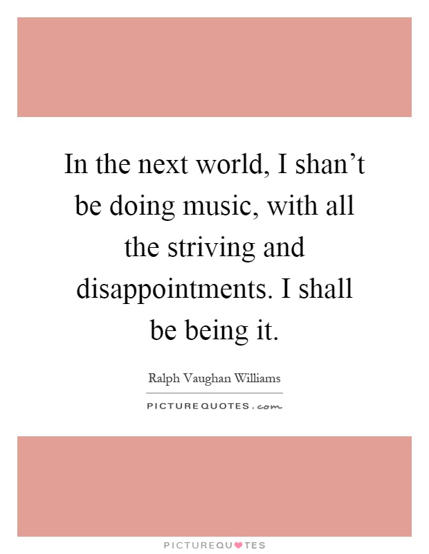 In the next world, I shan't be doing music, with all the striving and disappointments. I shall be being it Picture Quote #1