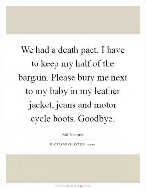 We had a death pact. I have to keep my half of the bargain. Please bury me next to my baby in my leather jacket, jeans and motor cycle boots. Goodbye Picture Quote #1