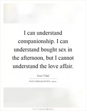 I can understand companionship. I can understand bought sex in the afternoon, but I cannot understand the love affair Picture Quote #1