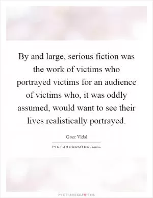 By and large, serious fiction was the work of victims who portrayed victims for an audience of victims who, it was oddly assumed, would want to see their lives realistically portrayed Picture Quote #1