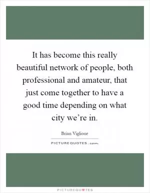 It has become this really beautiful network of people, both professional and amateur, that just come together to have a good time depending on what city we’re in Picture Quote #1