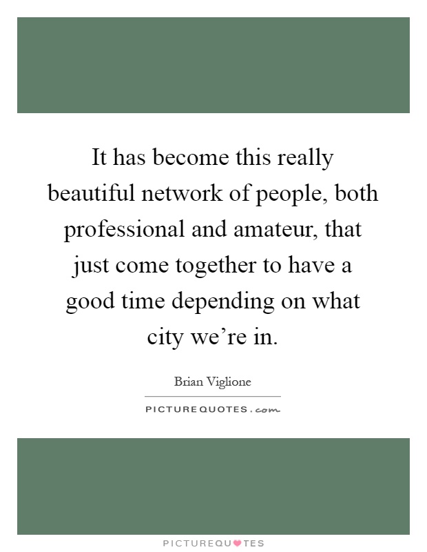 It has become this really beautiful network of people, both professional and amateur, that just come together to have a good time depending on what city we're in Picture Quote #1