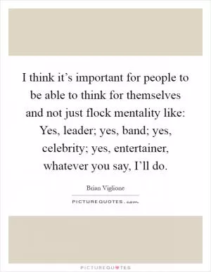 I think it’s important for people to be able to think for themselves and not just flock mentality like: Yes, leader; yes, band; yes, celebrity; yes, entertainer, whatever you say, I’ll do Picture Quote #1