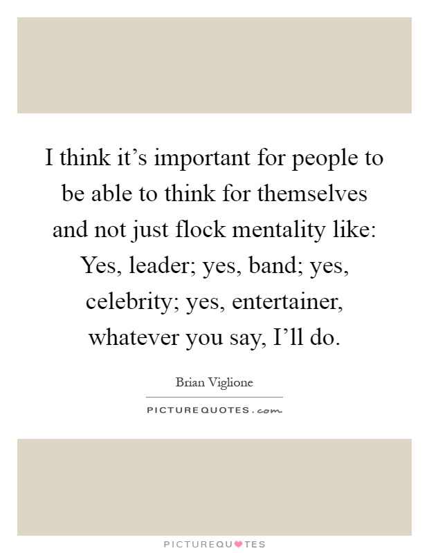 I think it's important for people to be able to think for themselves and not just flock mentality like: Yes, leader; yes, band; yes, celebrity; yes, entertainer, whatever you say, I'll do Picture Quote #1