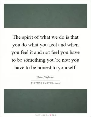 The spirit of what we do is that you do what you feel and when you feel it and not feel you have to be something you’re not: you have to be honest to yourself Picture Quote #1