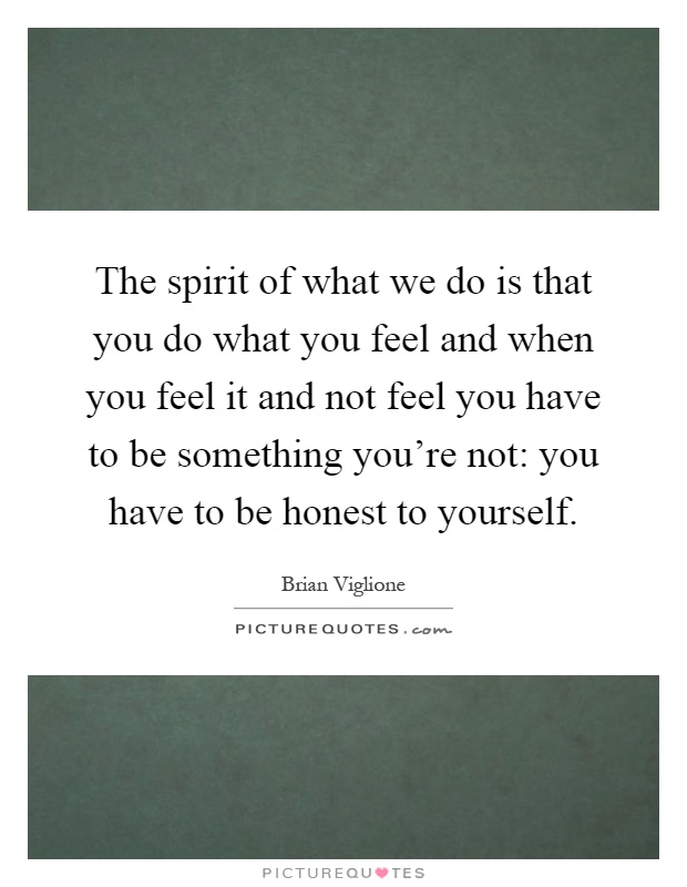 The spirit of what we do is that you do what you feel and when you feel it and not feel you have to be something you're not: you have to be honest to yourself Picture Quote #1
