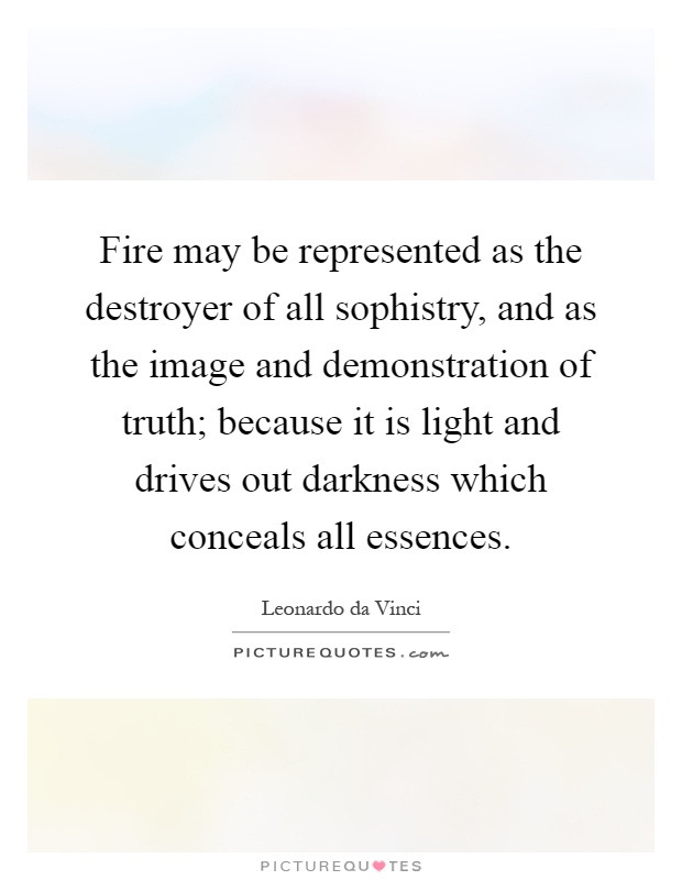 Fire may be represented as the destroyer of all sophistry, and as the image and demonstration of truth; because it is light and drives out darkness which conceals all essences Picture Quote #1