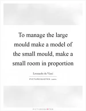 To manage the large mould make a model of the small mould, make a small room in proportion Picture Quote #1