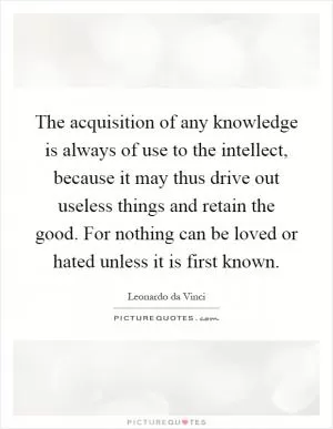 The acquisition of any knowledge is always of use to the intellect, because it may thus drive out useless things and retain the good. For nothing can be loved or hated unless it is first known Picture Quote #1