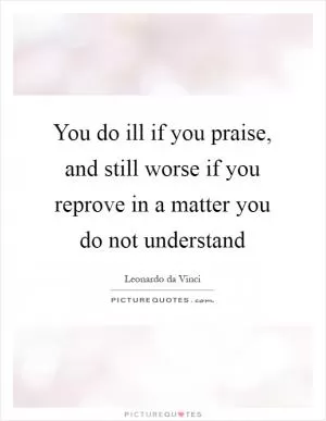 You do ill if you praise, and still worse if you reprove in a matter you do not understand Picture Quote #1