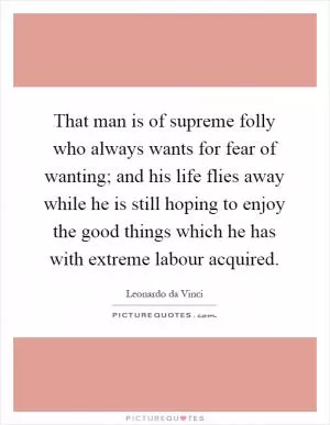 That man is of supreme folly who always wants for fear of wanting; and his life flies away while he is still hoping to enjoy the good things which he has with extreme labour acquired Picture Quote #1