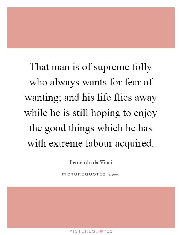That man is of supreme folly who always wants for fear of wanting; and his life flies away while he is still hoping to enjoy the good things which he has with extreme labour acquired Picture Quote #1