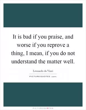 It is bad if you praise, and worse if you reprove a thing, I mean, if you do not understand the matter well Picture Quote #1