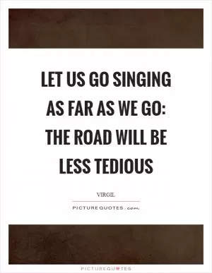 Let us go singing as far as we go: The road will be less tedious Picture Quote #1