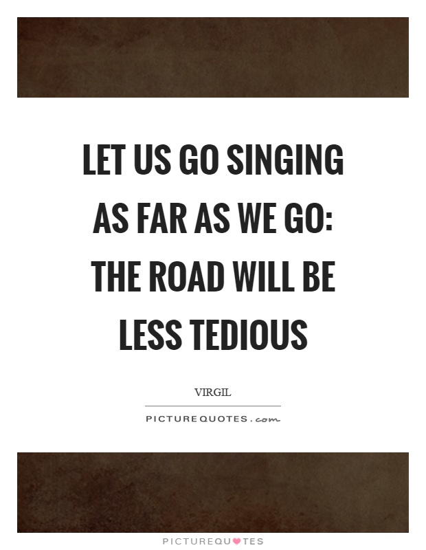 Let us go singing as far as we go: The road will be less tedious Picture Quote #1