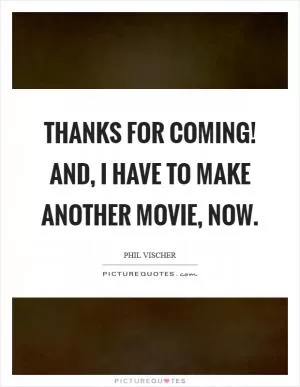 Thanks for coming! And, I have to make another movie, now Picture Quote #1