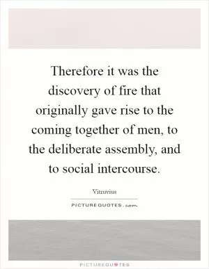 Therefore it was the discovery of fire that originally gave rise to the coming together of men, to the deliberate assembly, and to social intercourse Picture Quote #1