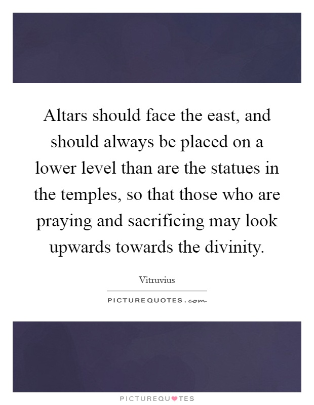 Altars should face the east, and should always be placed on a lower level than are the statues in the temples, so that those who are praying and sacrificing may look upwards towards the divinity Picture Quote #1