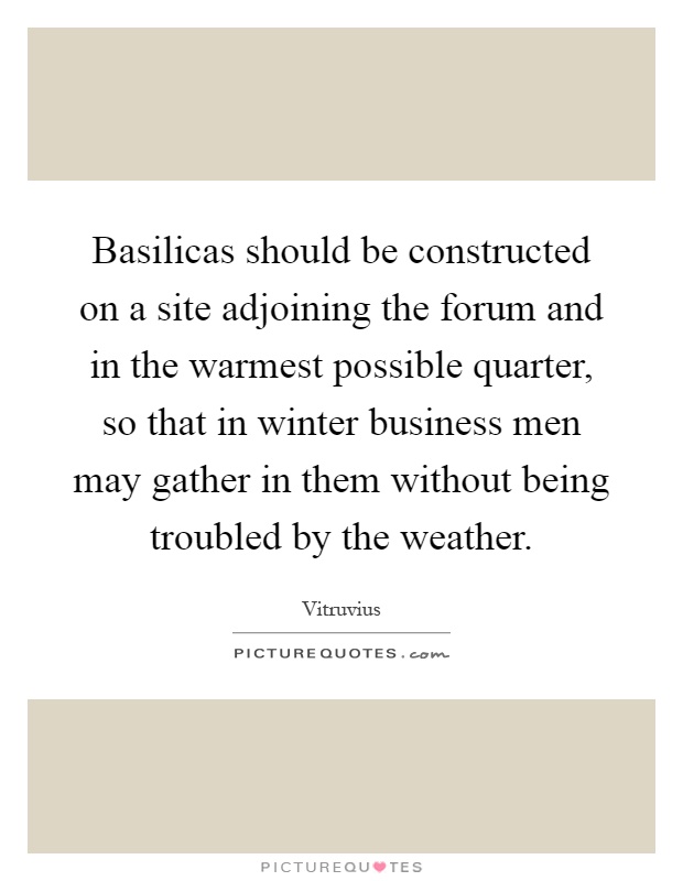 Basilicas should be constructed on a site adjoining the forum and in the warmest possible quarter, so that in winter business men may gather in them without being troubled by the weather Picture Quote #1