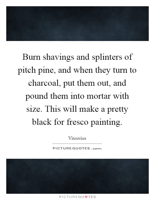 Burn shavings and splinters of pitch pine, and when they turn to charcoal, put them out, and pound them into mortar with size. This will make a pretty black for fresco painting Picture Quote #1