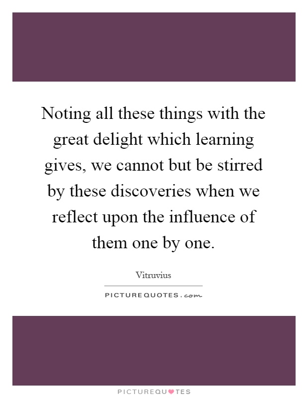 Noting all these things with the great delight which learning gives, we cannot but be stirred by these discoveries when we reflect upon the influence of them one by one Picture Quote #1