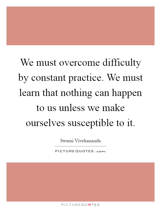 We must overcome difficulty by constant practice. We must learn that nothing can happen to us unless we make ourselves susceptible to it Picture Quote #1