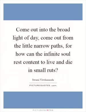 Come out into the broad light of day, come out from the little narrow paths, for how can the infinite soul rest content to live and die in small ruts? Picture Quote #1