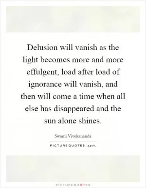 Delusion will vanish as the light becomes more and more effulgent, load after load of ignorance will vanish, and then will come a time when all else has disappeared and the sun alone shines Picture Quote #1