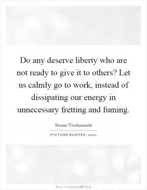 Do any deserve liberty who are not ready to give it to others? Let us calmly go to work, instead of dissipating our energy in unnecessary fretting and fuming Picture Quote #1