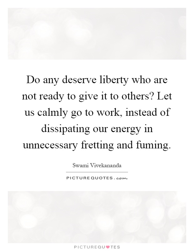 Do any deserve liberty who are not ready to give it to others? Let us calmly go to work, instead of dissipating our energy in unnecessary fretting and fuming Picture Quote #1