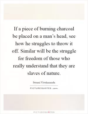 If a piece of burning charcoal be placed on a man’s head, see how he struggles to throw it off. Similar will be the struggle for freedom of those who really understand that they are slaves of nature Picture Quote #1