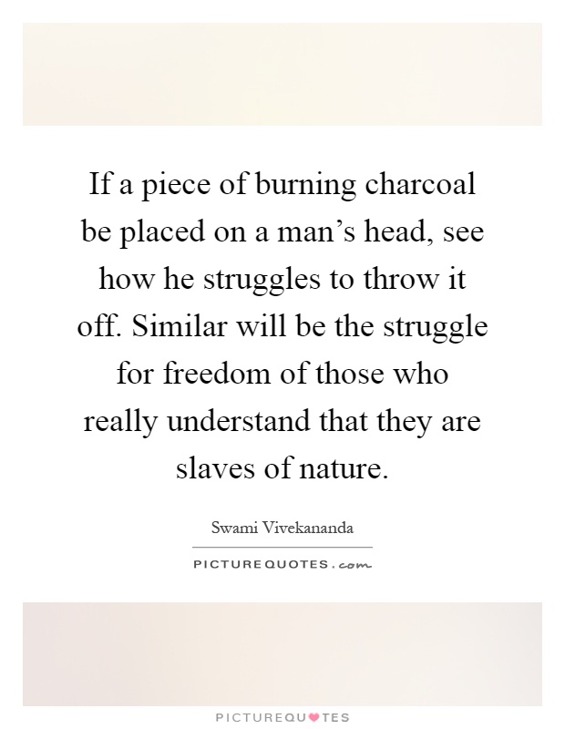 If a piece of burning charcoal be placed on a man's head, see how he struggles to throw it off. Similar will be the struggle for freedom of those who really understand that they are slaves of nature Picture Quote #1