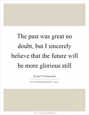 The past was great no doubt, but I sincerely believe that the future will be more glorious still Picture Quote #1