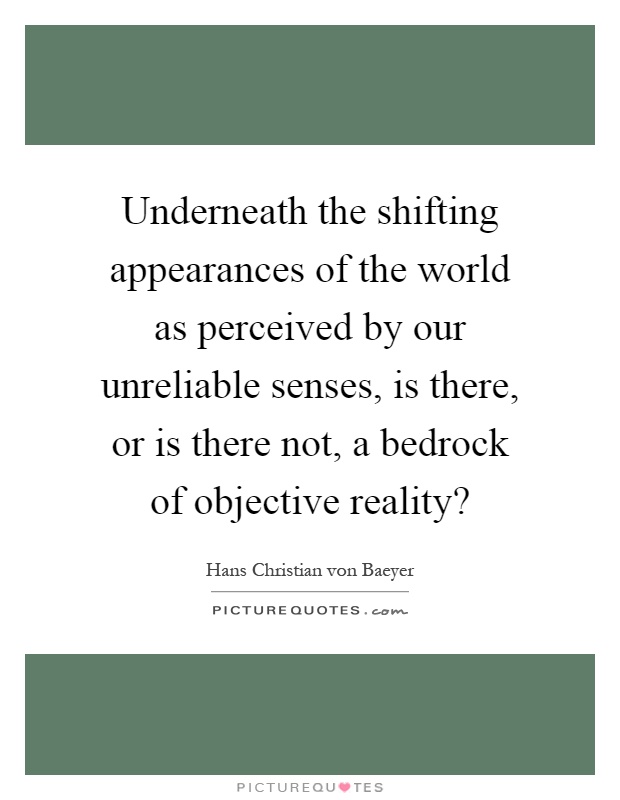 Underneath the shifting appearances of the world as perceived by our unreliable senses, is there, or is there not, a bedrock of objective reality? Picture Quote #1