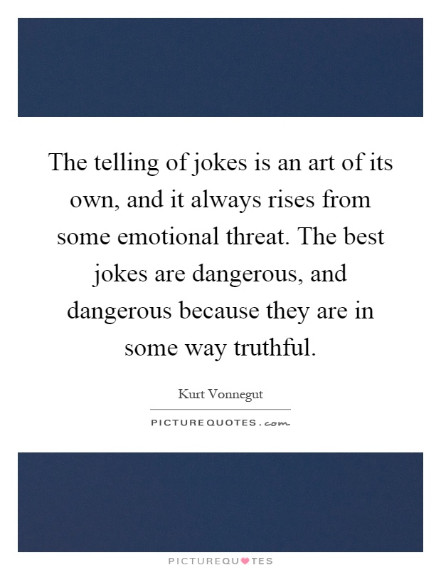 The telling of jokes is an art of its own, and it always rises from some emotional threat. The best jokes are dangerous, and dangerous because they are in some way truthful Picture Quote #1
